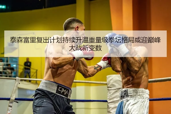 泰森富里复出计划持续升温重量级拳坛格局或迎巅峰大战新变数 | J9 app